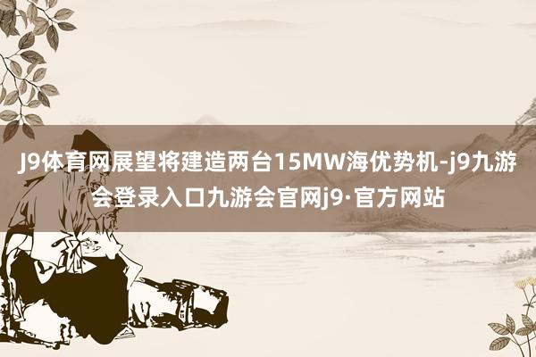 J9体育网展望将建造两台15MW海优势机-j9九游会登录入口九游会官网j9·官方网站