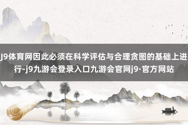 J9体育网因此必须在科学评估与合理贪图的基础上进行-j9九游会登录入口九游会官网j9·官方网站