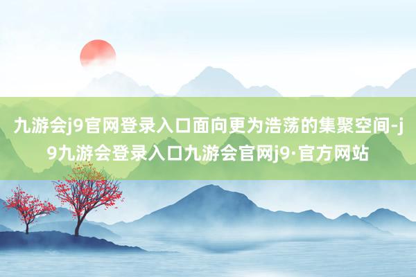 九游会j9官网登录入口面向更为浩荡的集聚空间-j9九游会登录入口九游会官网j9·官方网站