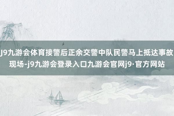 J9九游会体育接警后正余交警中队民警马上抵达事故现场-j9九游会登录入口九游会官网j9·官方网站