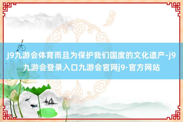 J9九游会体育而且为保护我们国度的文化遗产-j9九游会登录入口九游会官网j9·官方网站