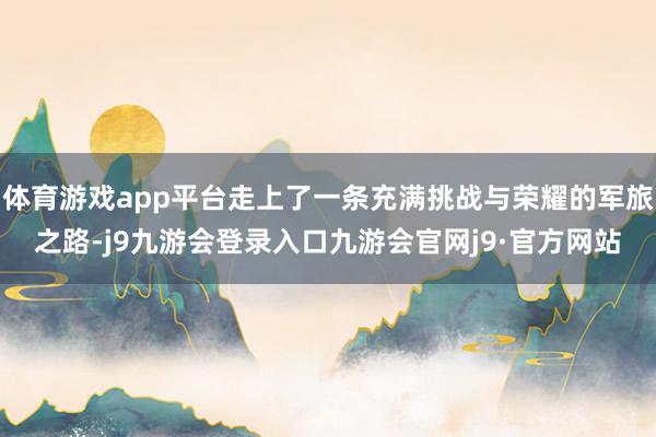 体育游戏app平台走上了一条充满挑战与荣耀的军旅之路-j9九游会登录入口九游会官网j9·官方网站