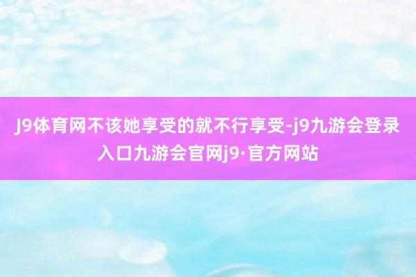 J9体育网不该她享受的就不行享受-j9九游会登录入口九游会官网j9·官方网站