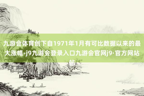 九游会体育创下自1971年1月有可比数据以来的最大涨幅-j9九游会登录入口九游会官网j9·官方网站