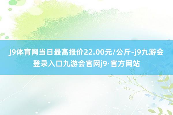 J9体育网当日最高报价22.00元/公斤-j9九游会登录入口九游会官网j9·官方网站