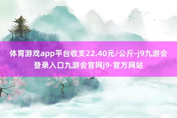 体育游戏app平台收支22.40元/公斤-j9九游会登录入口九游会官网j9·官方网站