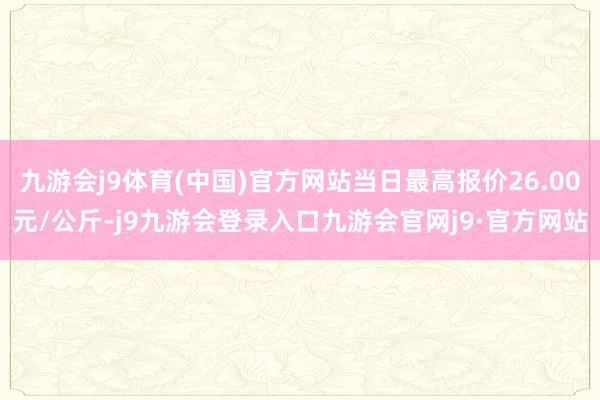 九游会j9体育(中国)官方网站当日最高报价26.00元/公斤-j9九游会登录入口九游会官网j9·官方网站