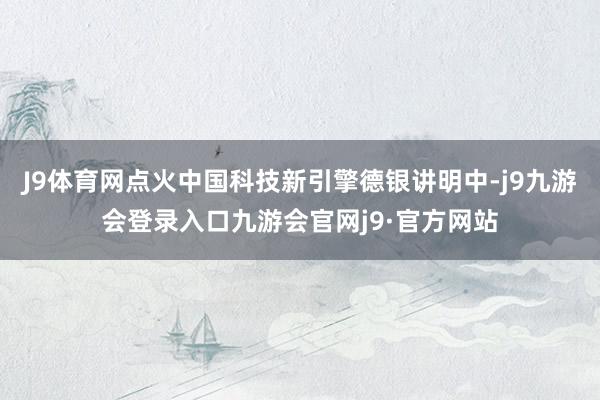 J9体育网点火中国科技新引擎德银讲明中-j9九游会登录入口九游会官网j9·官方网站