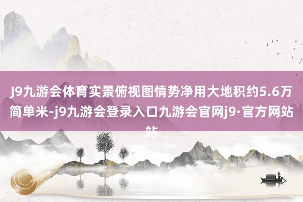 J9九游会体育实景俯视图情势净用大地积约5.6万简单米-j9九游会登录入口九游会官网j9·官方网站