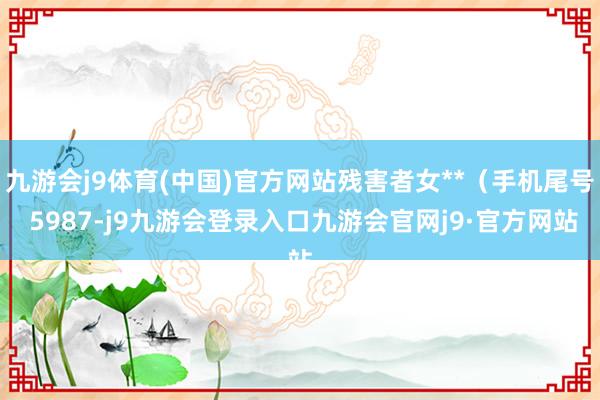 九游会j9体育(中国)官方网站残害者女**（手机尾号 5987-j9九游会登录入口九游会官网j9·官方网站