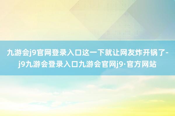 九游会j9官网登录入口　　这一下就让网友炸开锅了-j9九游会登录入口九游会官网j9·官方网站