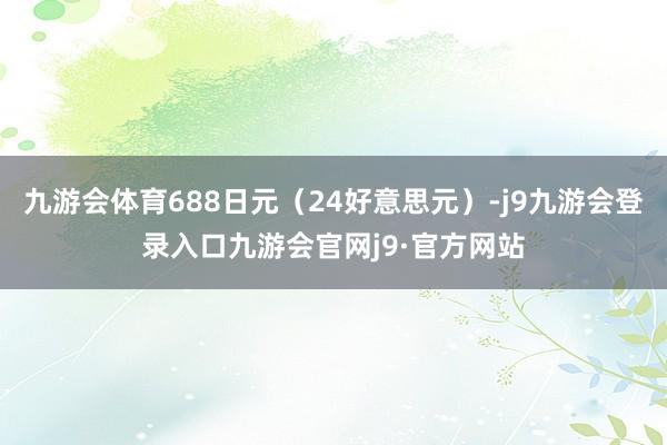 九游会体育688日元（24好意思元）-j9九游会登录入口九游会官网j9·官方网站