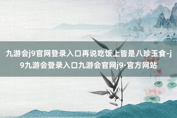 九游会j9官网登录入口再说吃饭上皆是八珍玉食-j9九游会登录入口九游会官网j9·官方网站