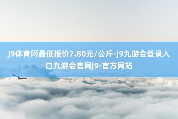 J9体育网最低报价7.80元/公斤-j9九游会登录入口九游会官网j9·官方网站