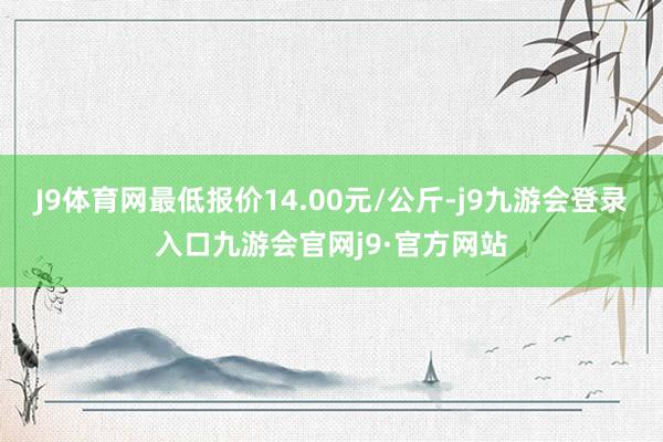 J9体育网最低报价14.00元/公斤-j9九游会登录入口九游会官网j9·官方网站