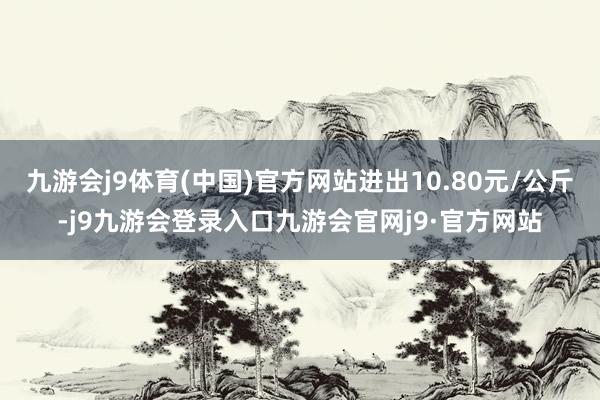 九游会j9体育(中国)官方网站进出10.80元/公斤-j9九游会登录入口九游会官网j9·官方网站