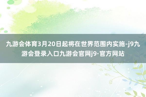 九游会体育3月20日起将在世界范围内实施-j9九游会登录入口九游会官网j9·官方网站