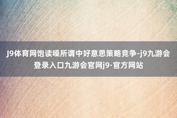 J9体育网饱读噪所谓中好意思策略竞争-j9九游会登录入口九游会官网j9·官方网站