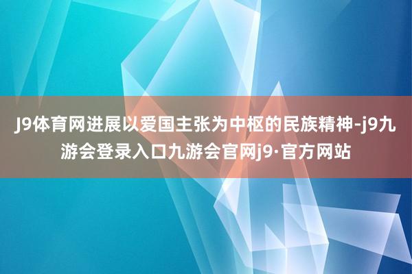 J9体育网进展以爱国主张为中枢的民族精神-j9九游会登录入口九游会官网j9·官方网站