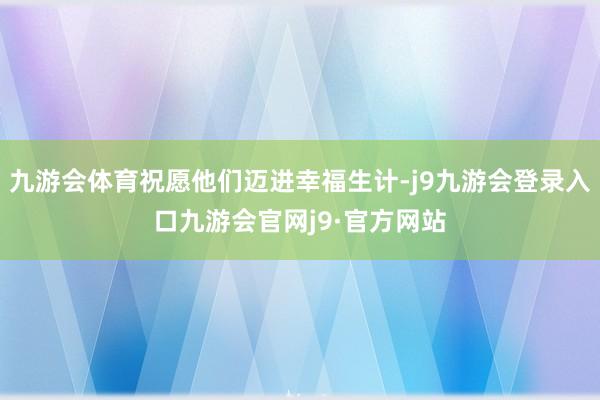 九游会体育祝愿他们迈进幸福生计-j9九游会登录入口九游会官网j9·官方网站