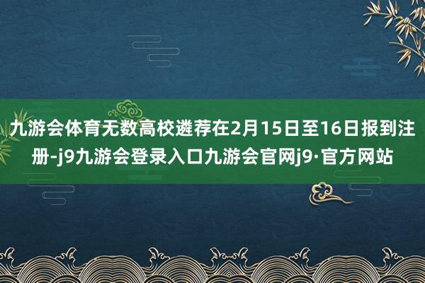 九游会体育无数高校遴荐在2月15日至16日报到注册-j9九游会登录入口九游会官网j9·官方网站