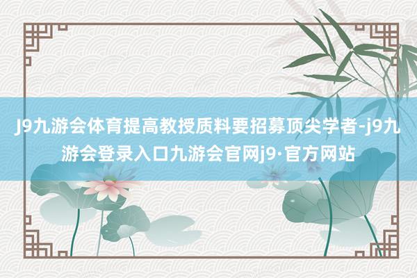 J9九游会体育提高教授质料要招募顶尖学者-j9九游会登录入口九游会官网j9·官方网站