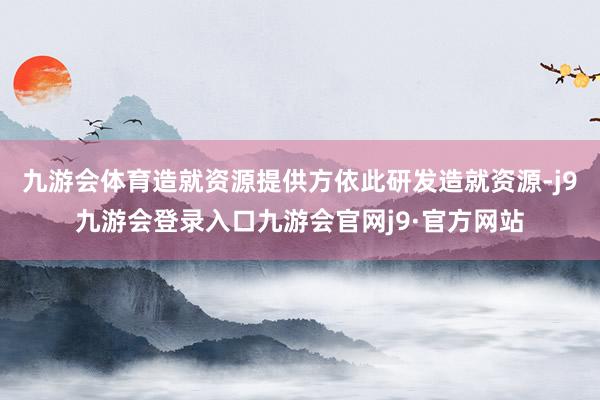 九游会体育造就资源提供方依此研发造就资源-j9九游会登录入口九游会官网j9·官方网站