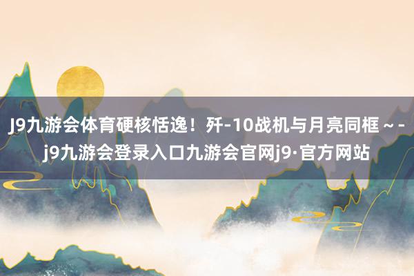 J9九游会体育硬核恬逸！歼-10战机与月亮同框～-j9九游会登录入口九游会官网j9·官方网站