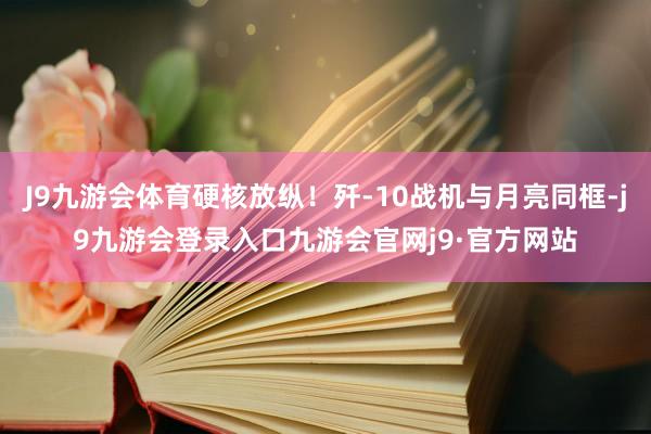 J9九游会体育硬核放纵！歼-10战机与月亮同框-j9九游会登录入口九游会官网j9·官方网站