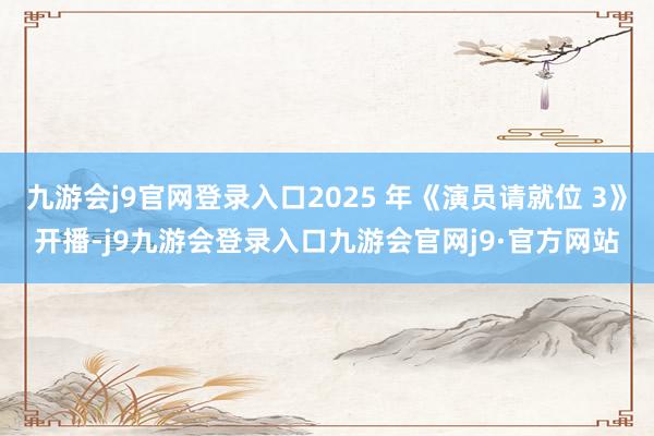 九游会j9官网登录入口2025 年《演员请就位 3》开播-j9九游会登录入口九游会官网j9·官方网站