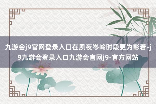 九游会j9官网登录入口在夙夜岑岭时段更为彰着-j9九游会登录入口九游会官网j9·官方网站