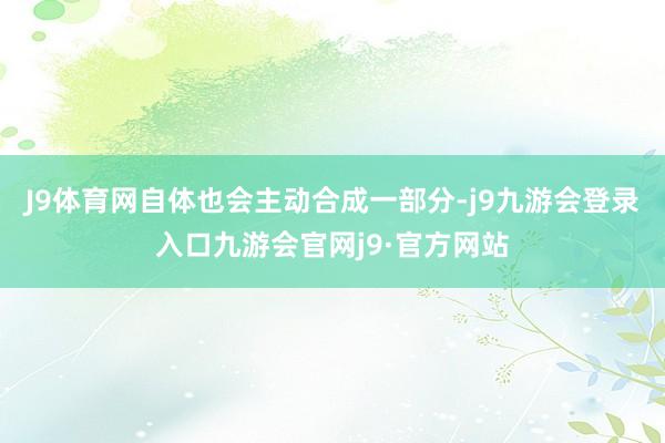 J9体育网自体也会主动合成一部分-j9九游会登录入口九游会官网j9·官方网站