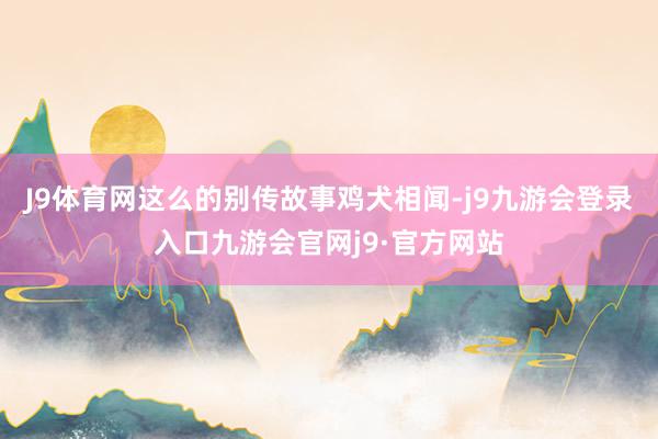 J9体育网这么的别传故事鸡犬相闻-j9九游会登录入口九游会官网j9·官方网站