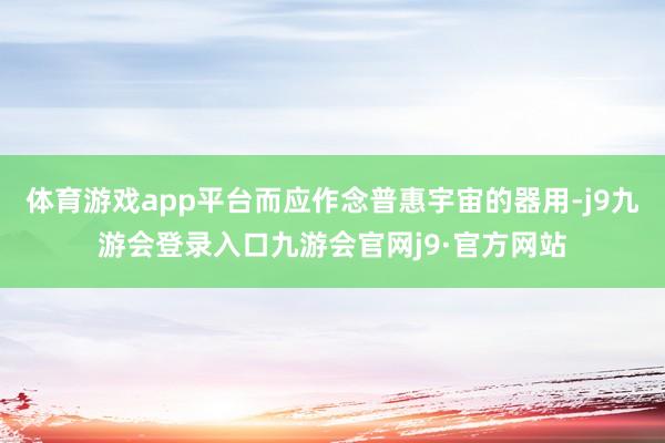 体育游戏app平台而应作念普惠宇宙的器用-j9九游会登录入口九游会官网j9·官方网站