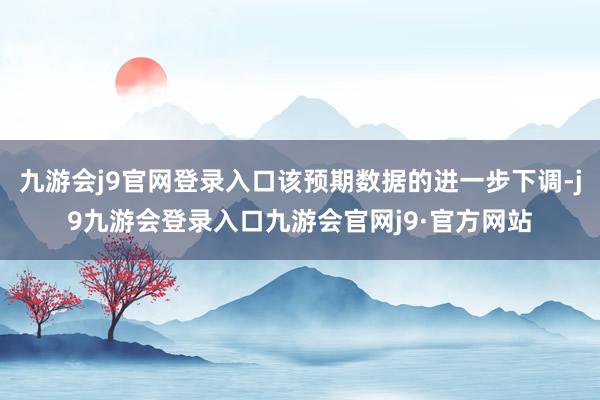 九游会j9官网登录入口该预期数据的进一步下调-j9九游会登录入口九游会官网j9·官方网站