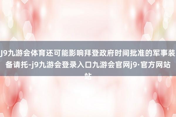 J9九游会体育还可能影响拜登政府时间批准的军事装备请托-j9九游会登录入口九游会官网j9·官方网站