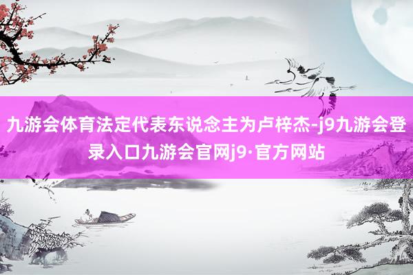 九游会体育法定代表东说念主为卢梓杰-j9九游会登录入口九游会官网j9·官方网站