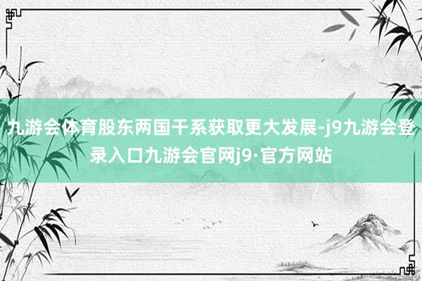 九游会体育股东两国干系获取更大发展-j9九游会登录入口九游会官网j9·官方网站