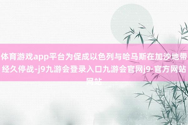 体育游戏app平台为促成以色列与哈马斯在加沙地带经久停战-j9九游会登录入口九游会官网j9·官方网站