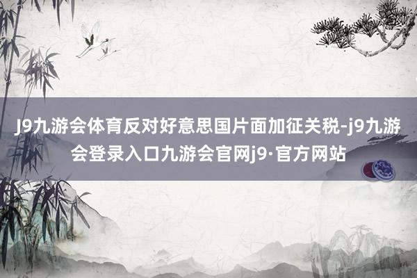 J9九游会体育反对好意思国片面加征关税-j9九游会登录入口九游会官网j9·官方网站