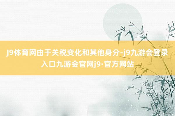 J9体育网由于关税变化和其他身分-j9九游会登录入口九游会官网j9·官方网站