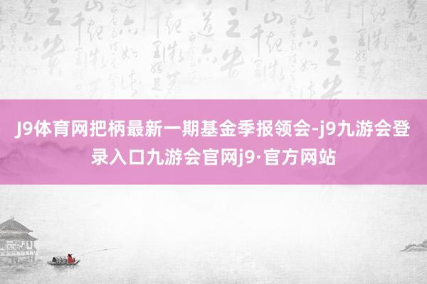 J9体育网把柄最新一期基金季报领会-j9九游会登录入口九游会官网j9·官方网站