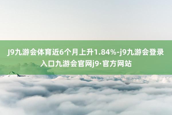 J9九游会体育近6个月上升1.84%-j9九游会登录入口九游会官网j9·官方网站