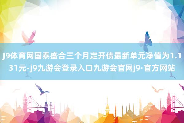 J9体育网国泰盛合三个月定开债最新单元净值为1.131元-j9九游会登录入口九游会官网j9·官方网站