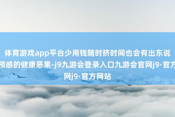 体育游戏app平台少用钱随时挤时间也会有出东说念主预感的健康恶果-j9九游会登录入口九游会官网j9·官方网站