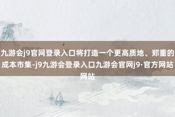 九游会j9官网登录入口将打造一个更高质地、郑重的成本市集-j9九游会登录入口九游会官网j9·官方网站