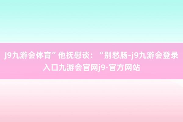 J9九游会体育”他抚慰谈：“别愁肠-j9九游会登录入口九游会官网j9·官方网站