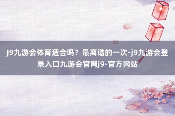 J9九游会体育适合吗？最离谱的一次-j9九游会登录入口九游会官网j9·官方网站