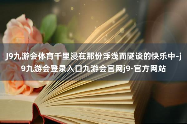 J9九游会体育千里浸在那份浮浅而隧谈的快乐中-j9九游会登录入口九游会官网j9·官方网站