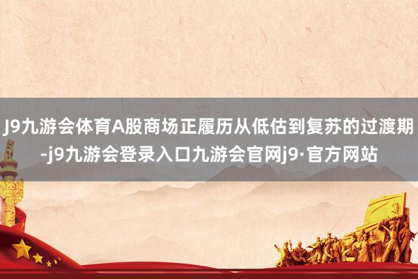 J9九游会体育A股商场正履历从低估到复苏的过渡期-j9九游会登录入口九游会官网j9·官方网站